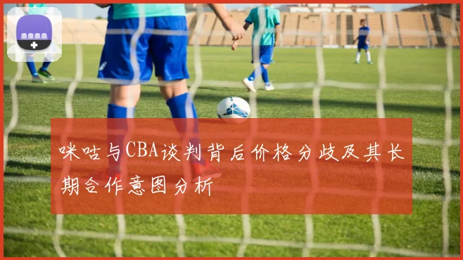 咪咕与CBA谈判背后价格分歧及其长期合作意图分析