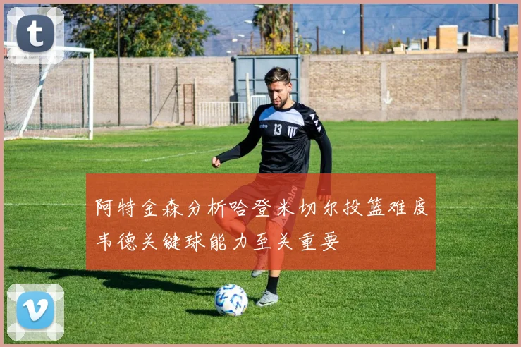 阿特金森分析哈登米切尔投篮难度韦德关键球能力至关重要