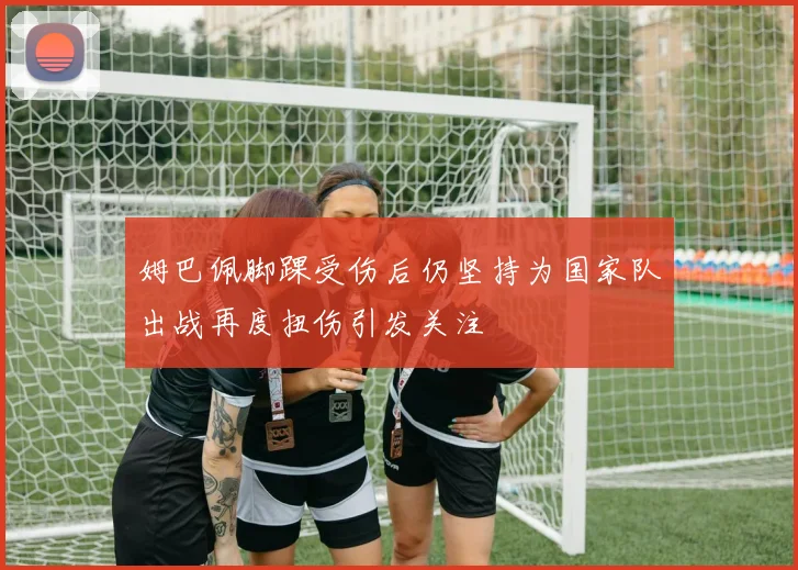 姆巴佩脚踝受伤后仍坚持为国家队出战再度扭伤引发关注