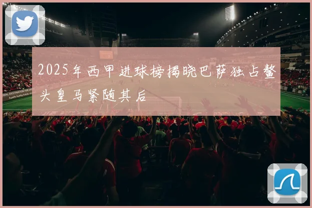 2025年西甲进球榜揭晓巴萨独占鳌头皇马紧随其后