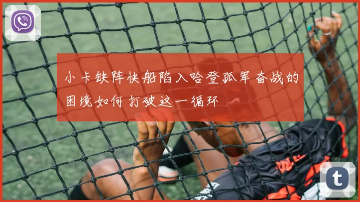 小卡缺阵快船陷入哈登孤军奋战的困境如何打破这一循环