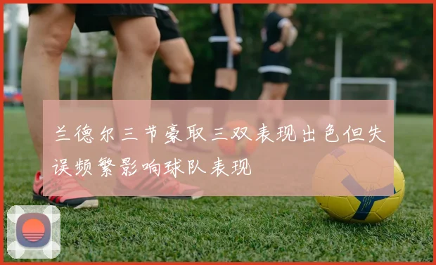 兰德尔三节豪取三双表现出色但失误频繁影响球队表现