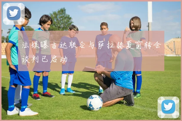 法媒曝吉达联合与萨拉赫夏窗转会谈判已启动