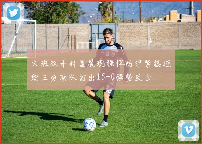 文班双手封盖展现强悍防守紧接连续三分助队打出15-0强势反击