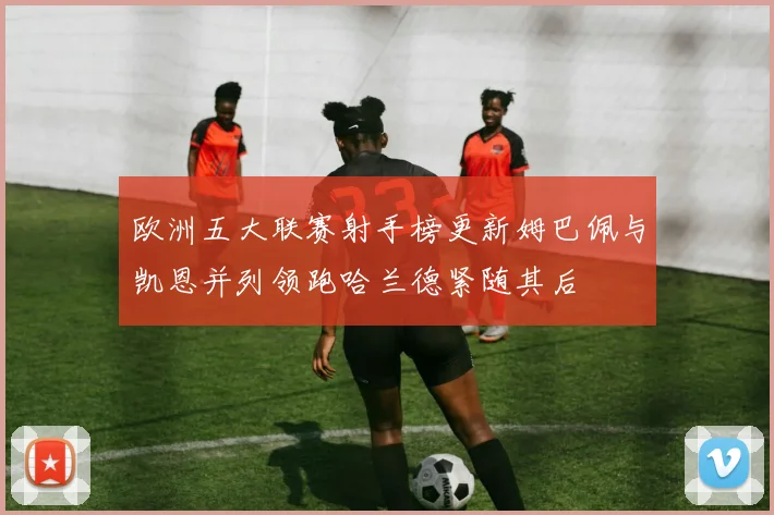欧洲五大联赛射手榜更新姆巴佩与凯恩并列领跑哈兰德紧随其后