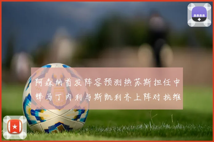 阿森纳首发阵容预测热苏斯担任中锋马丁内利与斯凯利齐上阵对抗维拉