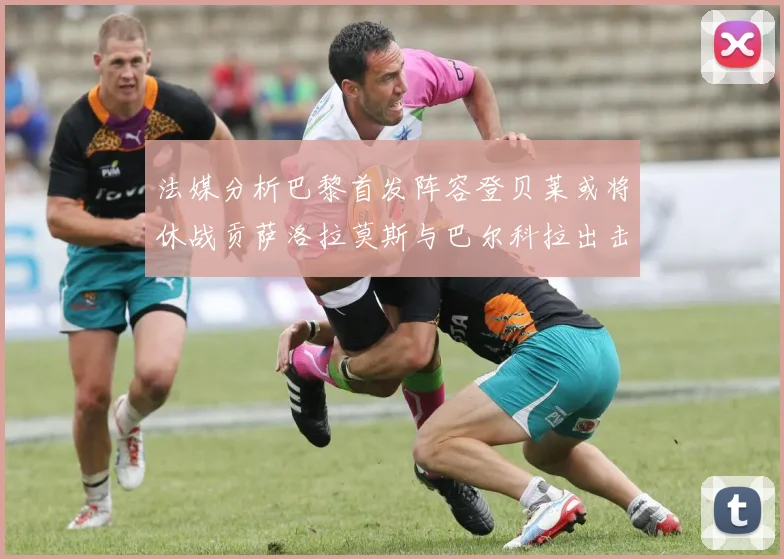 法媒分析巴黎首发阵容登贝莱或将休战贡萨洛拉莫斯与巴尔科拉出击