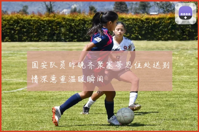 国安队员昨晚齐聚塞蒂恩住处送别情深意重温暖瞬间