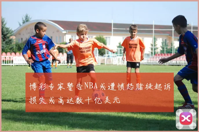 博彩专家警告NBA或遭愤怒赌徒起诉损失或高达数十亿美元