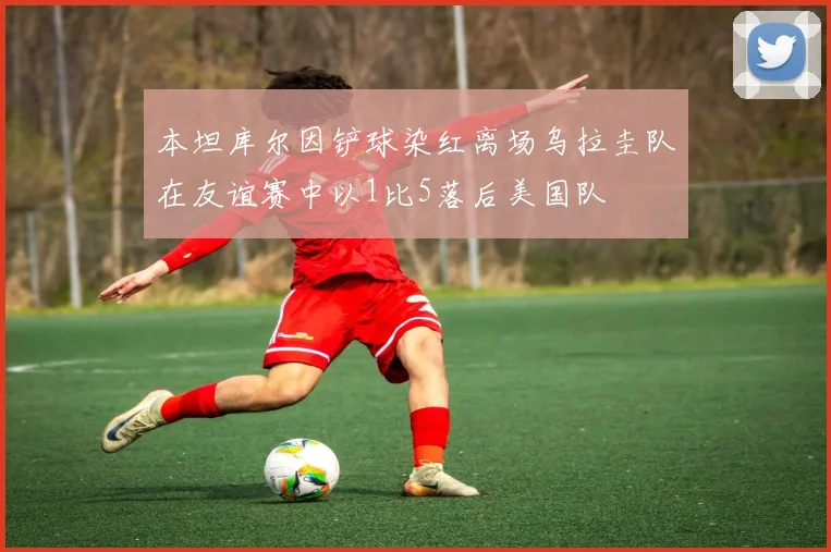 本坦库尔因铲球染红离场乌拉圭队在友谊赛中以1比5落后美国队
