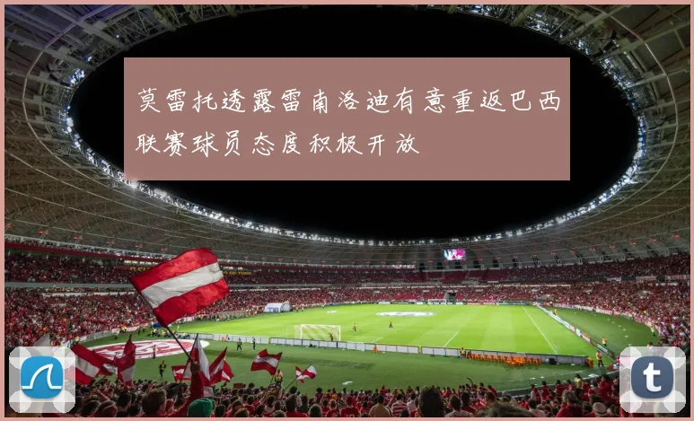 莫雷托透露雷南洛迪有意重返巴西联赛球员态度积极开放