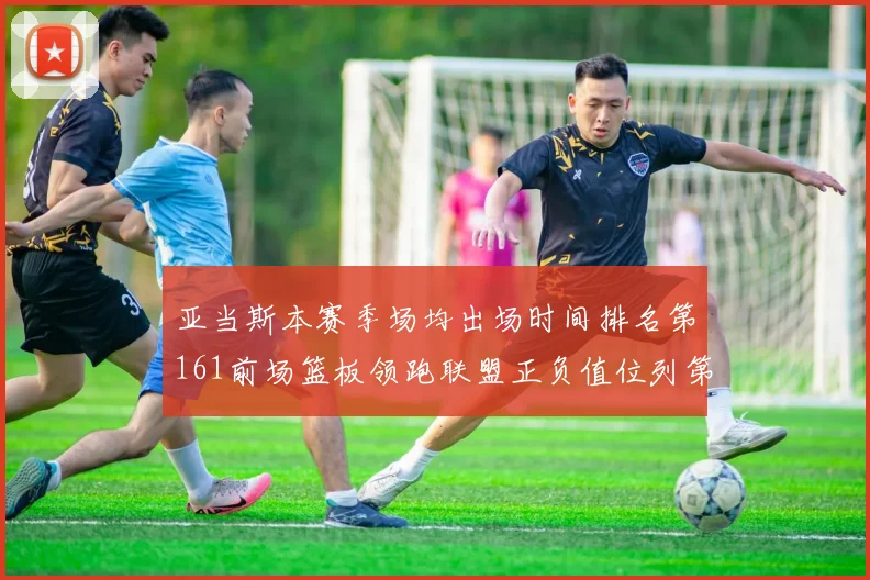 亚当斯本赛季场均出场时间排名第161前场篮板领跑联盟正负值位列第六