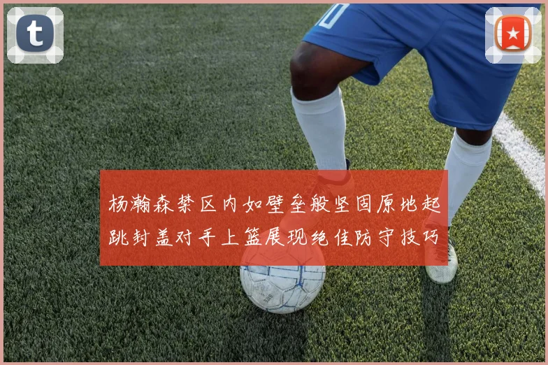 杨瀚森禁区内如壁垒般坚固原地起跳封盖对手上篮展现绝佳防守技巧