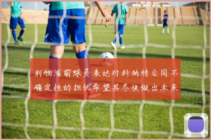利物浦前球员表达对科纳特合同不确定性的担忧希望其尽快做出未来决定