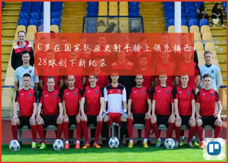 C罗在国家队历史射手榜上领先梅西28球创下新纪录