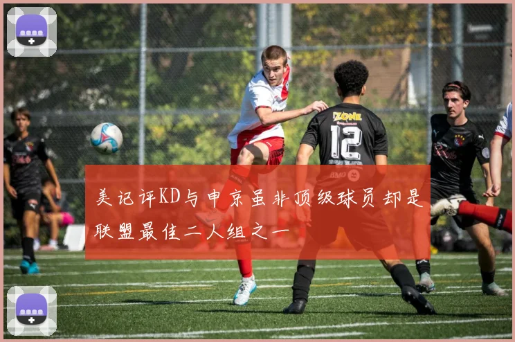 美记评KD与申京虽非顶级球员却是联盟最佳二人组之一