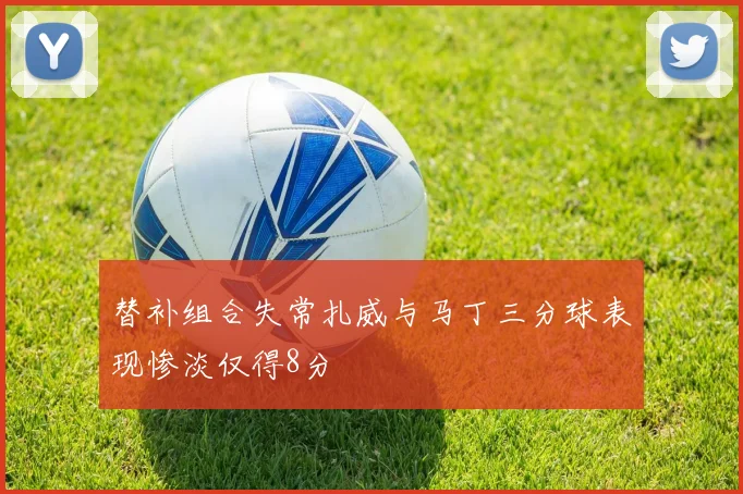 替补组合失常扎威与马丁三分球表现惨淡仅得8分