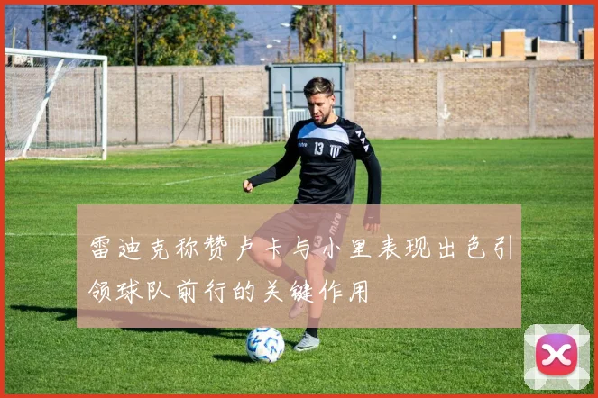 雷迪克称赞卢卡与小里表现出色引领球队前行的关键作用