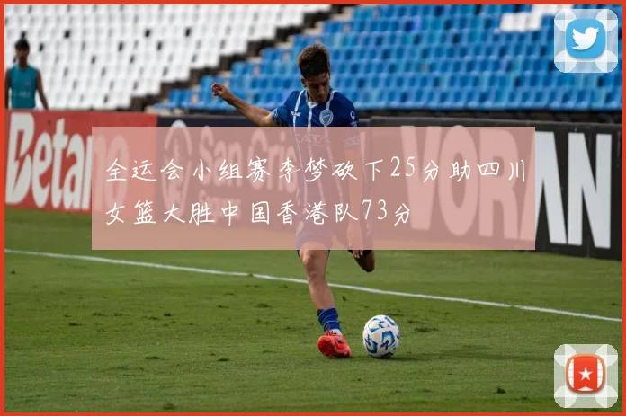 全运会小组赛李梦砍下25分助四川女篮大胜中国香港队73分